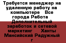 Требуется менеджер на удаленную работу на компьютере - Все города Работа » Дополнительный заработок и сетевой маркетинг   . Ханты-Мансийский,Радужный г.